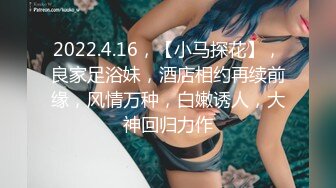 2022.4.16，【小马探花】，良家足浴妹，酒店相约再续前缘，风情万种，白嫩诱人，大神回归力作