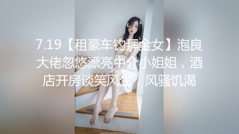 7.19【租豪车钓拜金女】泡良大佬忽悠漂亮中介小姐姐，酒店开房谈笑风生，风骚饥渴