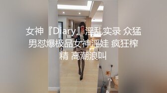 女神『Diary』淫乱实录 众猛男怼爆极品女神淫娃 疯狂榨精 高潮浪叫