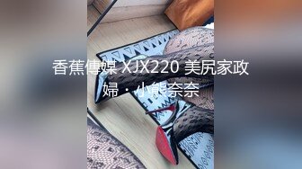 香蕉傳媒 XJX220 美尻家政婦・小熊奈奈