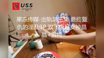 果冻传媒-出轨第三集 最终复仇的淫乱3P 双飞极品女神晶晶+雪纯