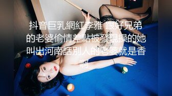 抖音巨乳網紅李雅 跟好兄弟的老婆偷情差點被發現操的她叫出河南話別人的老婆就是香啊_