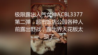 极限露出人气女神ACBL3377第二弹，超市饭店公园各种人前露出野战，露出界天花板太顶了