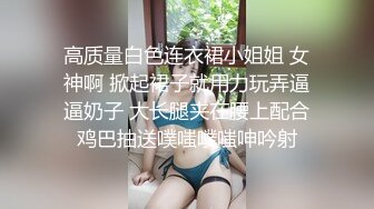 高质量白色连衣裙小姐姐 女神啊 掀起裙子就用力玩弄逼逼奶子 大长腿夹在腰上配合鸡巴抽送噗嗤噗嗤呻吟射