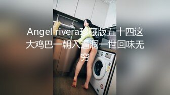 Angel rivera珍藏版五十四这大鸡巴一朝入逼洞一世回味无穷