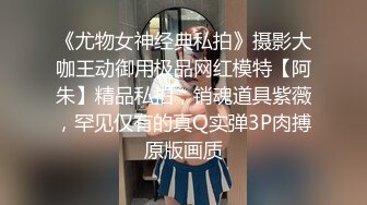 《尤物女神经典私拍》摄影大咖王动御用极品网红模特【阿朱】精品私拍，销魂道具紫薇，罕见仅有的真Q实弹3P肉搏原版画质