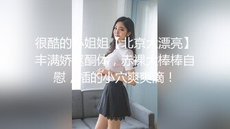 很酷的小姐姐【北京大漂亮】丰满娇躯酮体，赤裸大棒棒自慰，插的小穴爽爽滴！