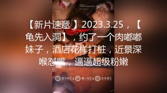 【新片速遞 】2023.3.25，【龟先入洞】，约了一个肉嘟嘟妹子，酒店花样打桩，近景深喉怼嘴，逼逼超级粉嫩