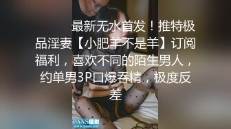 ⚫️⚫️最新无水首发！推特极品淫妻【小肥羊不是羊】订阅福利，喜欢不同的陌生男人，约单男3P口爆吞精，极度反差