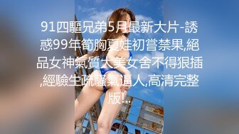 91四驅兄弟5月最新大片-誘惑99年筍胸夏娃初嘗禁果,絕品女神氣質大美女舍不得狠插,經驗生疏騷氣逼人,高清完整版!..