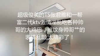 超级俊美的TS张君雅和一帮富二代ktv激情淫乱吃各种帅哥的大鸡巴，被纹身帅哥艹的表情乱颤,太精彩了！