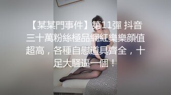 【某某門事件】第11彈 抖音三十萬粉絲極品網紅樂樂顔值超高，各種自慰道具齊全，十足大騷逼一個！