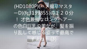 (HD1080P)(ハメ撮りマスターD)(fc3139855)の１２０分！ 才色兼備なロングヘアーの色白巨乳の美女が、髪を振り乱して感じる姿って最高ですよね！ (3)