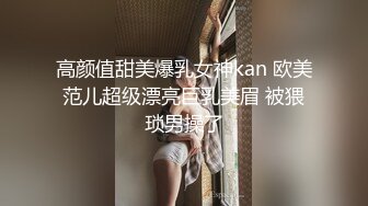 高颜值甜美爆乳女神kan 欧美范儿超级漂亮巨乳美眉 被猥琐男操了