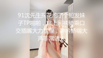 91沈先生探花约了个短发妹子TP啪啪，穿上网袜骑乘口交插嘴大力猛操，呻吟娇喘大声非常诱人