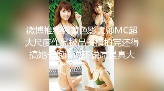 微博推特纯黄色影大师MC超大尺度作品极品美模拍完还得搞她一炮该说不说屌是真大