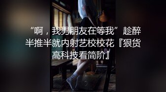 “啊，我男朋友在等我”趁醉半推半就内射艺校校花『狠货高科技看简阶』