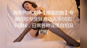 海角PUA大神【摘星的鱼】专搞在校学生妹成功入手00后小骚妹，日常各种淫荡自拍及约炮