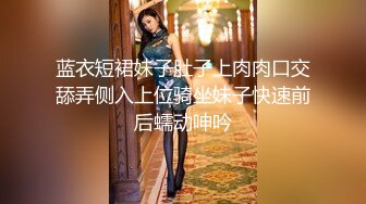 蓝衣短裙妹子肚子上肉肉口交舔弄侧入上位骑坐妹子快速前后蠕动呻吟