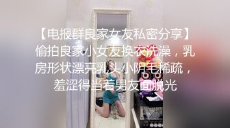 【电报群良家女友私密分享】偷拍良家小女友换衣洗澡，乳房形状漂亮乳头小阴毛稀疏，羞涩得当着男友面脱光