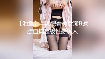 【池鱼】丰乳肥臀美女掰B撅腚自摸超级性感诱人