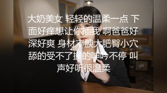 大奶美女 轻轻的温柔一点 下面好痒想让你插我 啊爸爸好深好爽 身材丰腴大肥臀小穴舔的受不了操的呻吟不停 叫声好听很温柔