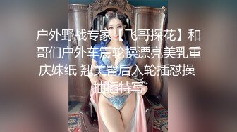 户外野战专家【飞哥探花】和哥们户外车震轮操漂亮美乳重庆妹纸 翘美臀后入轮插怼操 抽插特写