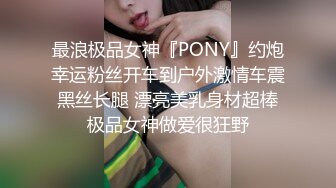 最浪极品女神『PONY』约炮幸运粉丝开车到户外激情车震 黑丝长腿 漂亮美乳身材超棒 极品女神做爱很狂野