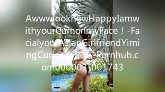 AwwwlookhowHappyIamwithyourCumonmyFace！-FacialyourAsianGirlfriendYimingCuriosity依鸣-Pornhub.com000003-001743