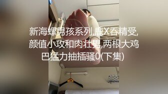 新海螺男孩系列,鹿X吞精受,颜值小攻和肉壮男,两根大鸡巴猛力抽插骚0(下集) 