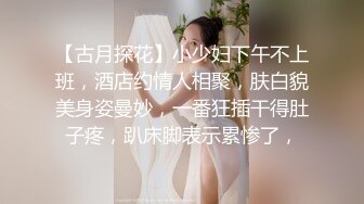 【古月探花】小少妇下午不上班，酒店约情人相聚，肤白貌美身姿曼妙，一番狂插干得肚子疼，趴床脚表示累惨了，