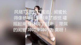 风骚TS美巧打酱油，闺蜜长得像杨幂被操得来了感觉 嚯摇起来 身体嗨了起来 ，带屌的闺蜜 呻吟来呻吟去 爽呀！