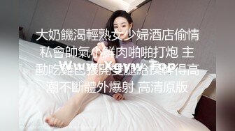 大奶饑渴輕熟女少婦酒店偷情私會帥氣小鮮肉啪啪打炮 主動吃雞巴張開雙腿給操幹得高潮不斷體外爆射 高清原版