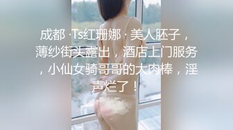 成都 ·Ts红珊娜 · 美人胚子，薄纱街头露出，酒店上门服务，小仙女骑哥哥的大肉棒，淫声烂了！