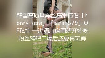 韩国高质量黑丝高跟情侣「henry_sera」「sarah579」OF私拍 一进酒店房间就开始吃粉丝鸡吧口爆后还要再玩弄