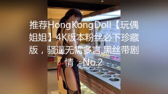 推荐HongKongDoll【玩偶姐姐】4K版本粉丝必下珍藏版，骚逼无需多言,黑丝带剧情，No.2