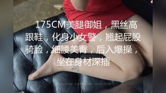 ❤175CM美腿御姐，黑丝高跟鞋，化身小女警，翘起屁股骑脸，细腰美臀，后入爆操，坐在身材深插