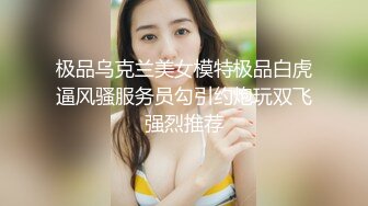 极品乌克兰美女模特极品白虎逼风骚服务员勾引约炮玩双飞强烈推荐