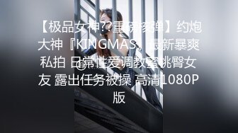 【极品女神??重磅核弹】约炮大神『KINGMAS』最新暴爽私拍 日常性爱调教蜜桃臀女友 露出任务被操 高清1080P版