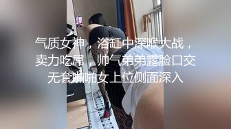 气质女神，浴缸中深喉大战，卖力吃屌，帅气弟弟露脸口交无套啪啪女上位侧面深入