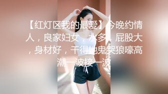 【红灯区我的最爱】今晚约情人，良家妇女，水多，屁股大，身材好，干得她鬼哭狼嚎高潮一波接一波