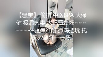 【骚宝】 偷拍 中医SPA 大保健 极品人妻 大肥臀贵妇~~~~~~-~骚痒难耐 抓鸡把玩 托起双腿狂干一场