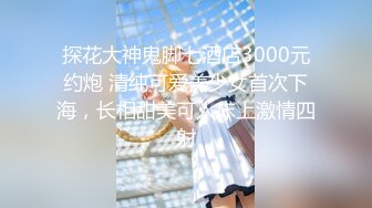 探花大神鬼脚七酒店3000元约炮 清纯可爱美少女首次下海，长相甜美可人床上激情四射