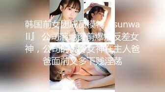 韩国前女团成员模特『sunwall』 公司落地窗前爆插反差女神，公司的高冷女神在主人爸爸面前又多下贱淫荡