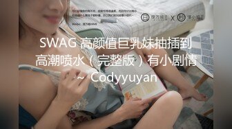 SWAG 高颜值巨乳妹抽插到高潮喷水（完整版）有小剧情～ Codyyuyan