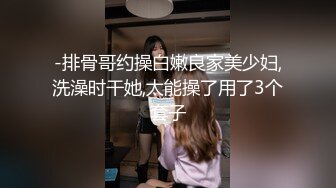 -排骨哥约操白嫩良家美少妇,洗澡时干她,太能操了用了3个套子