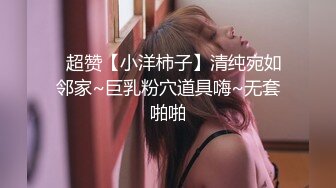 ✨超赞【小洋柿子】清纯宛如邻家~巨乳粉穴道具嗨~无套啪啪