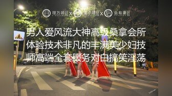 男人爱风流大神高级桑拿会所体验技术非凡的丰满美少妇技师高端全套服务对白搞笑淫荡