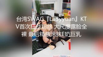 台湾SWAG『Ladyyuan』KTV首次狂战粉丝 大尺度露脸全裸 最后精液涂抹E奶巨乳