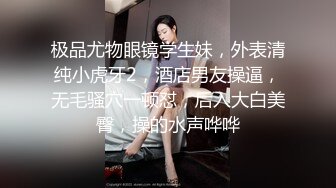 极品尤物眼镜学生妹，外表清纯小虎牙2，酒店男友操逼，无毛骚穴一顿怼，后入大白美臀，操的水声哗哗